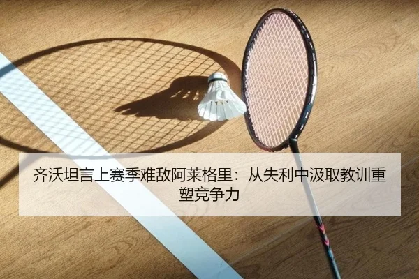 齐沃坦言上赛季难敌阿莱格里：从失利中汲取教训重塑竞争力